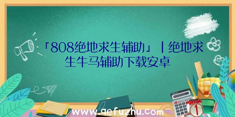 「808绝地求生辅助」|绝地求生牛马辅助下载安卓